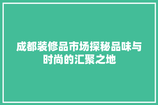 成都装修品市场探秘品味与时尚的汇聚之地