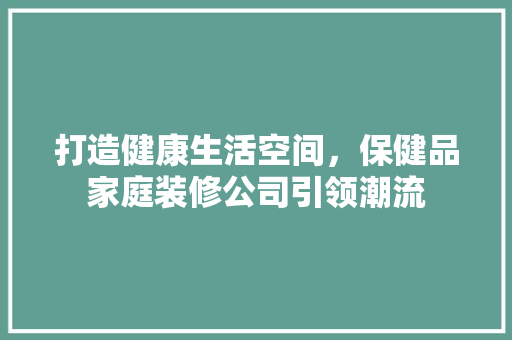 打造健康生活空间，保健品家庭装修公司引领潮流