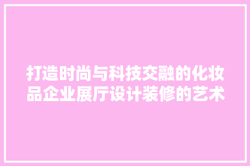 打造时尚与科技交融的化妆品企业展厅设计装修的艺术与科学