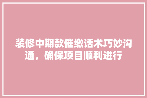 装修中期款催缴话术巧妙沟通，确保项目顺利进行