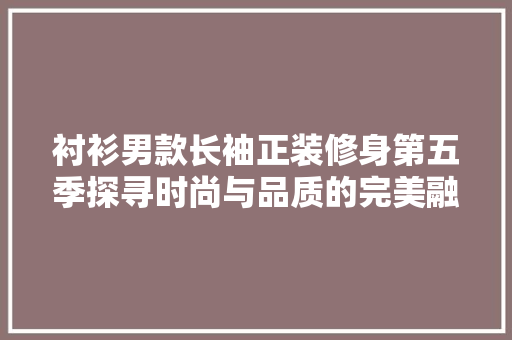 衬衫男款长袖正装修身第五季探寻时尚与品质的完美融合
