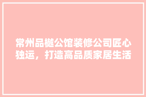 常州品樾公馆装修公司匠心独运，打造高品质家居生活