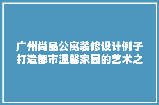 广州尚品公寓装修设计例子打造都市温馨家园的艺术之旅