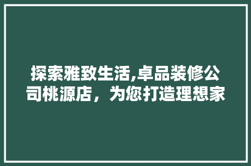 探索雅致生活,卓品装修公司桃源店，为您打造理想家园