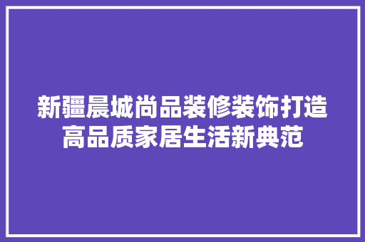 新疆晨城尚品装修装饰打造高品质家居生活新典范