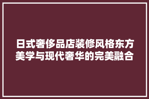 日式奢侈品店装修风格东方美学与现代奢华的完美融合