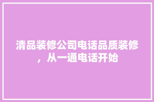 清品装修公司电话品质装修，从一通电话开始