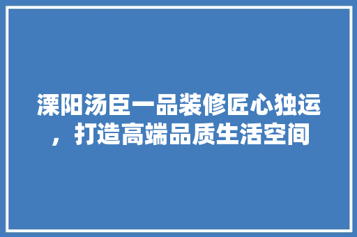溧阳汤臣一品装修匠心独运，打造高端品质生活空间