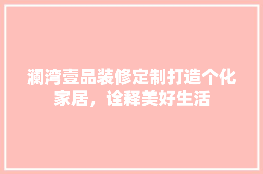 澜湾壹品装修定制打造个化家居，诠释美好生活
