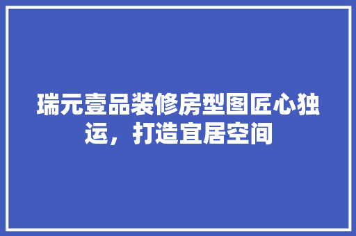 瑞元壹品装修房型图匠心独运，打造宜居空间