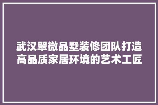 武汉翠微品墅装修团队打造高品质家居环境的艺术工匠