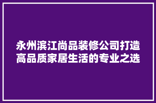 永州滨江尚品装修公司打造高品质家居生活的专业之选