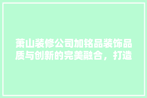 萧山装修公司加铭品装饰品质与创新的完美融合，打造家居美好新生活