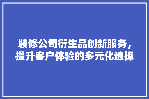 装修公司衍生品创新服务，提升客户体验的多元化选择