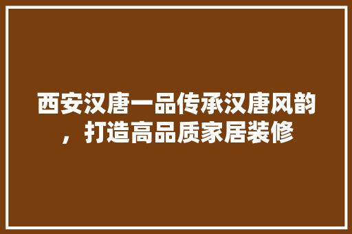 西安汉唐一品传承汉唐风韵，打造高品质家居装修