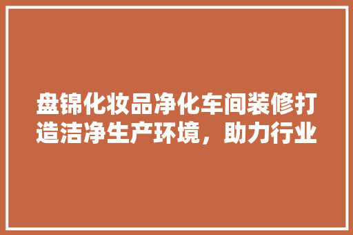 盘锦化妆品净化车间装修打造洁净生产环境，助力行业高质量发展