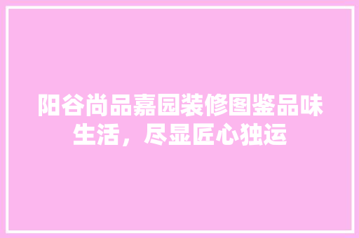 阳谷尚品嘉园装修图鉴品味生活，尽显匠心独运