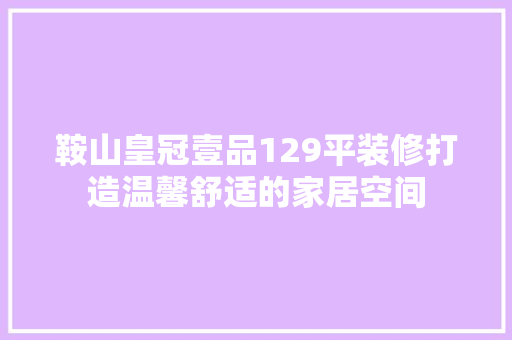 鞍山皇冠壹品129平装修打造温馨舒适的家居空间