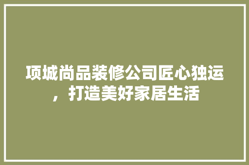项城尚品装修公司匠心独运，打造美好家居生活