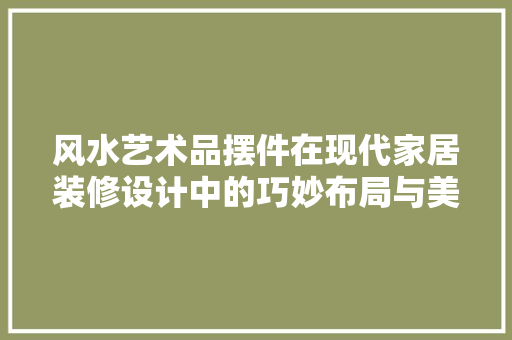 风水艺术品摆件在现代家居装修设计中的巧妙布局与美学价值