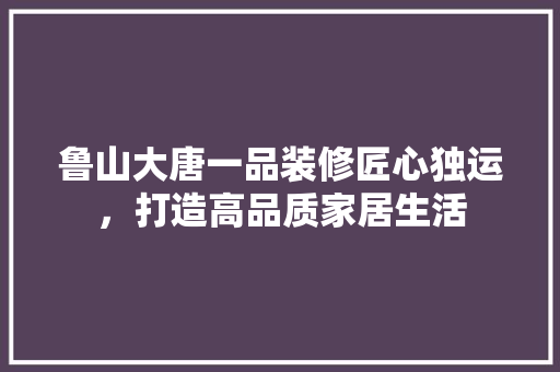 鲁山大唐一品装修匠心独运，打造高品质家居生活