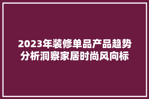 2023年装修单品产品趋势分析洞察家居时尚风向标