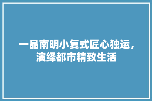 一品南明小复式匠心独运，演绎都市精致生活