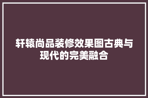 轩辕尚品装修效果图古典与现代的完美融合