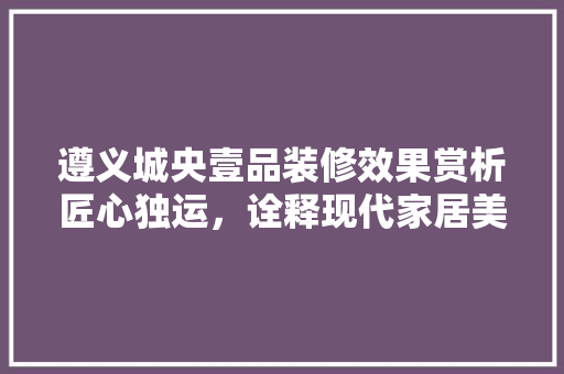 遵义城央壹品装修效果赏析匠心独运，诠释现代家居美学