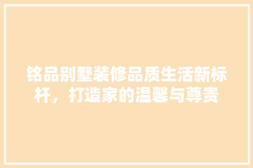 铭品别墅装修品质生活新标杆，打造家的温馨与尊贵