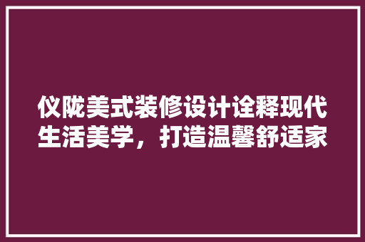 仪陇美式装修设计诠释现代生活美学，打造温馨舒适家居空间