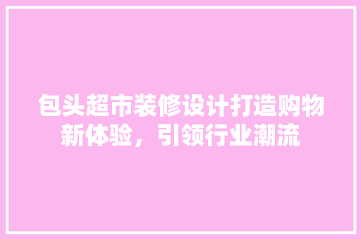包头超市装修设计打造购物新体验，引领行业潮流