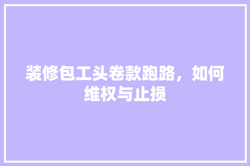 装修包工头卷款跑路，如何维权与止损