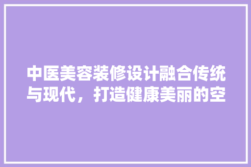 中医美容装修设计融合传统与现代，打造健康美丽的空间