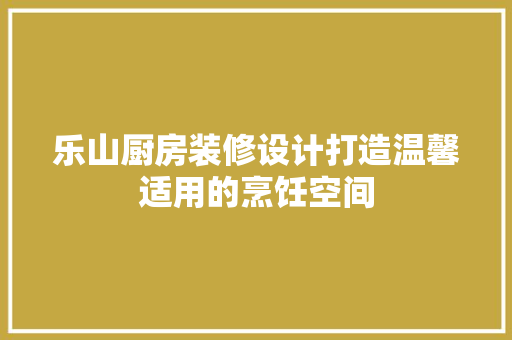 乐山厨房装修设计打造温馨适用的烹饪空间