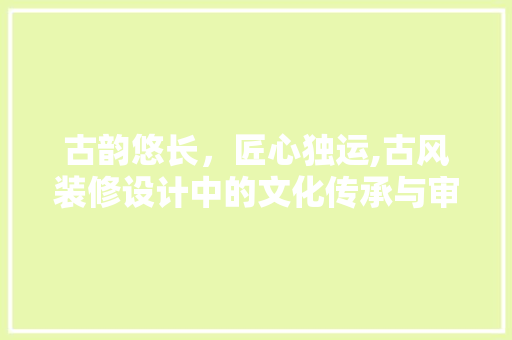 古韵悠长，匠心独运,古风装修设计中的文化传承与审美追求