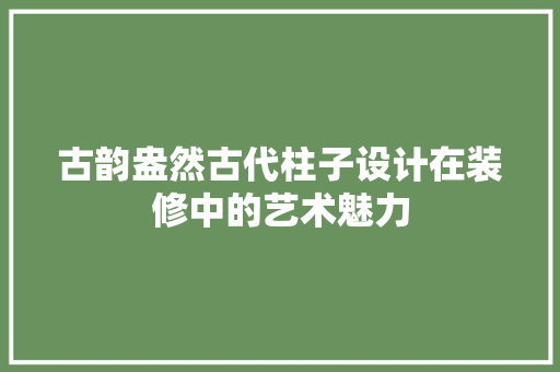 古韵盎然古代柱子设计在装修中的艺术魅力
