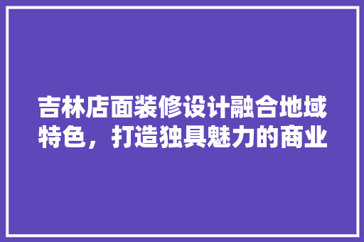 吉林店面装修设计融合地域特色，打造独具魅力的商业空间