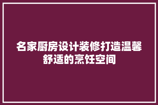 名家厨房设计装修打造温馨舒适的烹饪空间