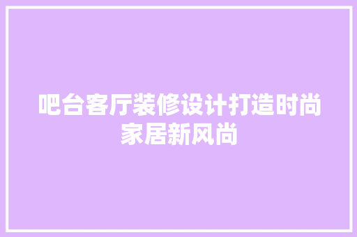吧台客厅装修设计打造时尚家居新风尚