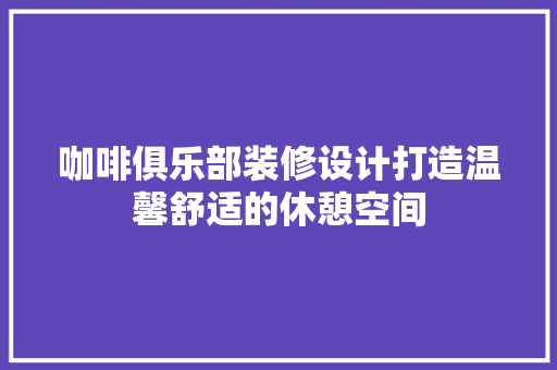 咖啡俱乐部装修设计打造温馨舒适的休憩空间