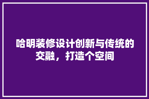 哈明装修设计创新与传统的交融，打造个空间