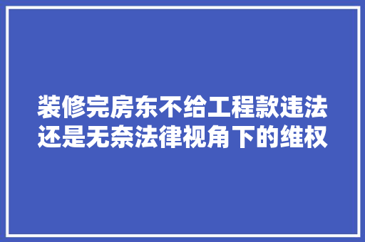 装修完房东不给工程款违法还是无奈法律视角下的维权之路