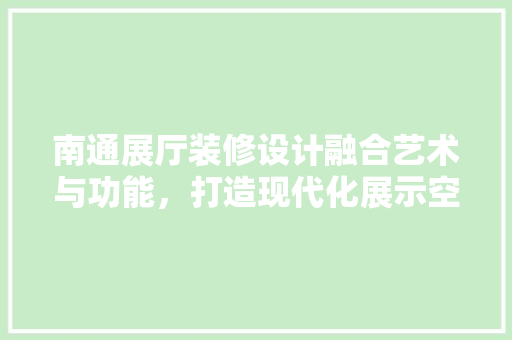 南通展厅装修设计融合艺术与功能，打造现代化展示空间