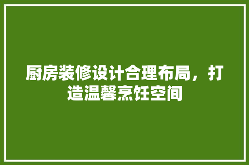 厨房装修设计合理布局，打造温馨烹饪空间