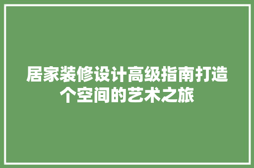 居家装修设计高级指南打造个空间的艺术之旅