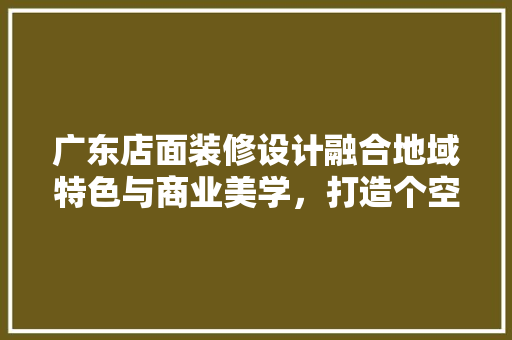 广东店面装修设计融合地域特色与商业美学，打造个空间