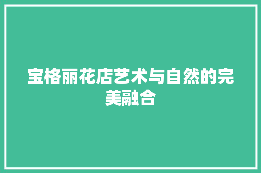 宝格丽花店艺术与自然的完美融合