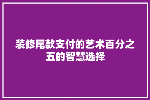 装修尾款支付的艺术百分之五的智慧选择