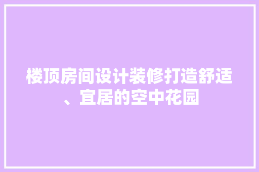 楼顶房间设计装修打造舒适、宜居的空中花园